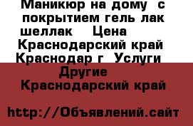 Маникюр на дому, с покрытием гель-лак(шеллак) › Цена ­ 500 - Краснодарский край, Краснодар г. Услуги » Другие   . Краснодарский край